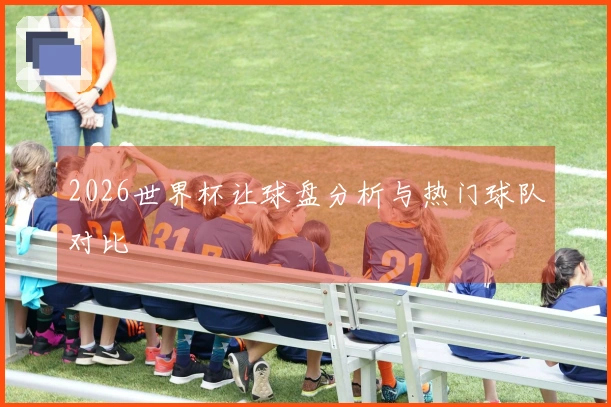 2026世界杯让球盘分析与热门球队对比