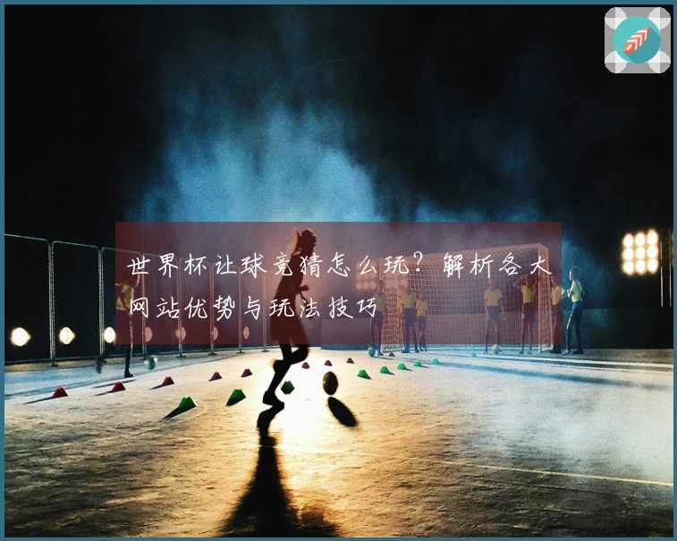 世界杯让球竞猜怎么玩？解析各大网站优势与玩法技巧