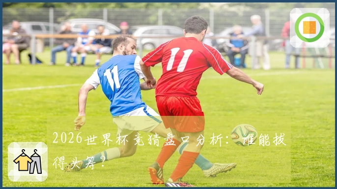 2026世界杯竞猜盘口分析：谁能拔得头筹？